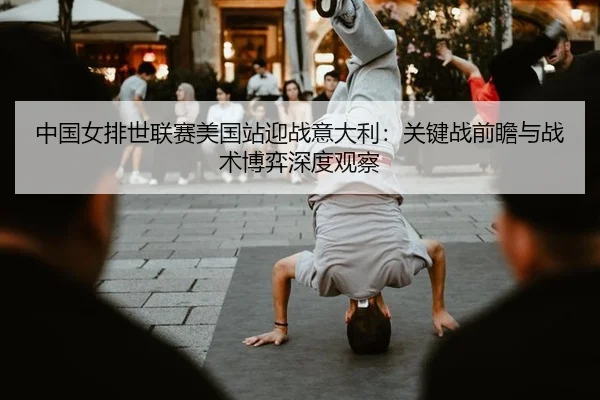 中国女排世联赛美国站迎战意大利：关键战前瞻与战术博弈深度观察